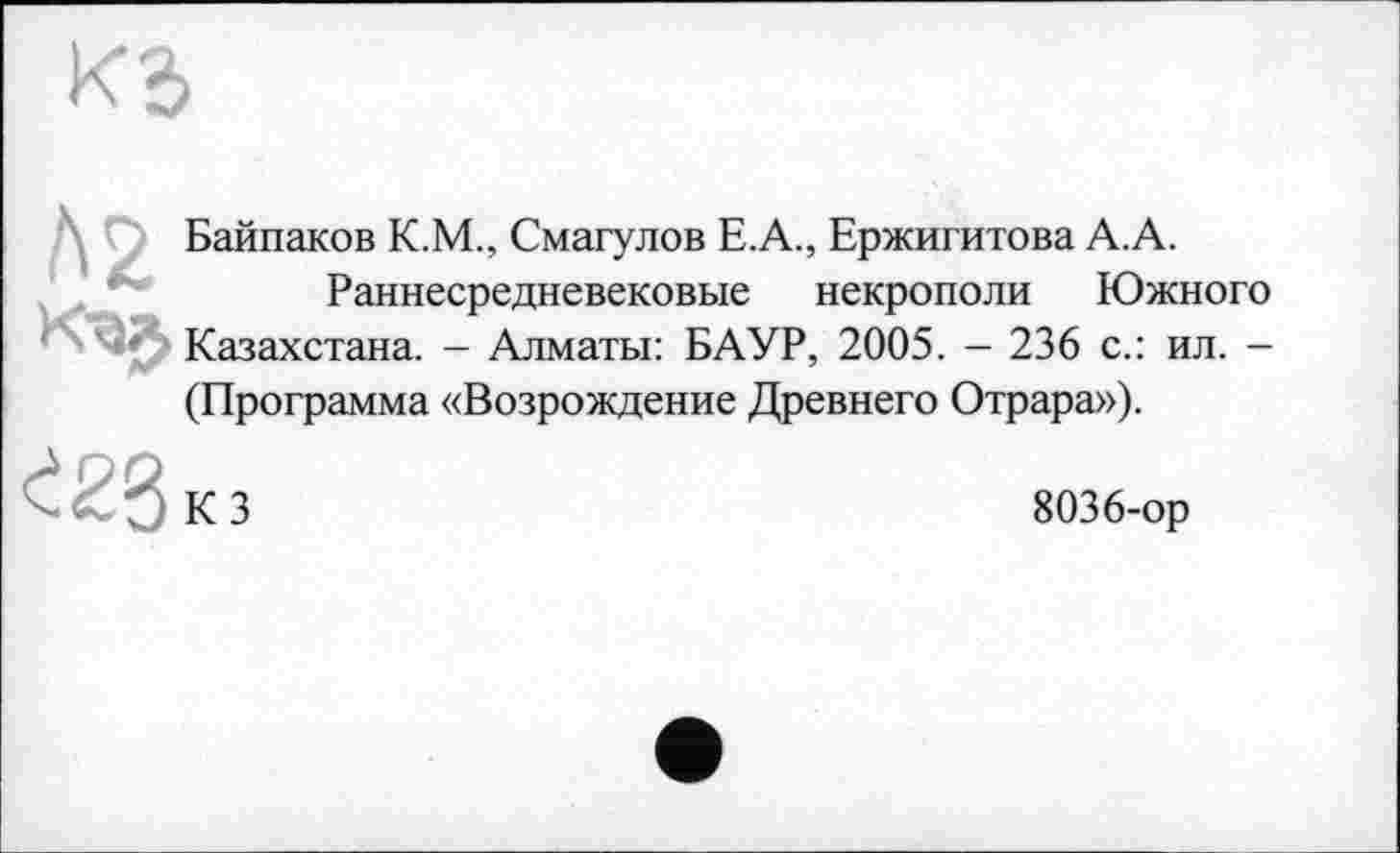 ﻿Байпаков К.М., Смагулов Е.А., Ержигитова А.А.
Раннесредневековые некрополи Южного Казахстана. - Алматы: БАУР, 2005. - 236 с.: ил. -(Программа «Возрождение Древнего Отрара»).
КЗ
8036-ор